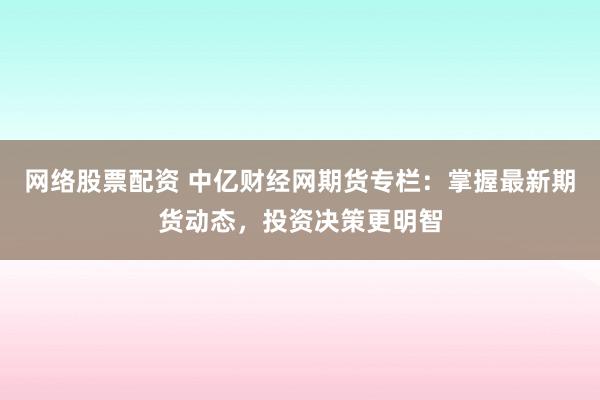 网络股票配资 中亿财经网期货专栏：掌握最新期货动态，投资决策更明智