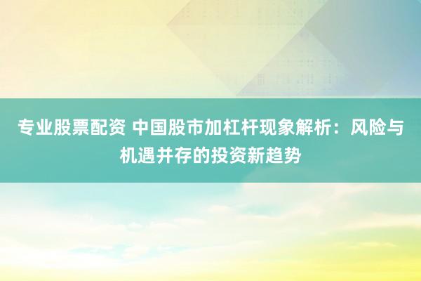 专业股票配资 中国股市加杠杆现象解析：风险与机遇并存的投资新趋势