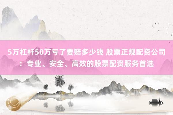 5万杠杆50万亏了要赔多少钱 股票正规配资公司：专业、安全、高效的股票配资服务首选