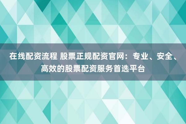 在线配资流程 股票正规配资官网：专业、安全、高效的股票配资服务首选平台