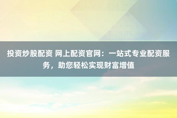 投资炒股配资 网上配资官网：一站式专业配资服务，助您轻松实现财富增值