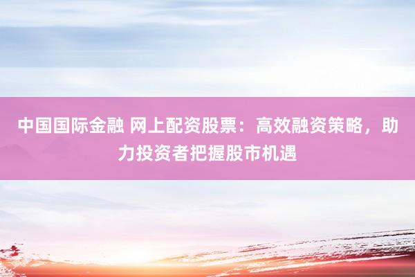 中国国际金融 网上配资股票：高效融资策略，助力投资者把握股市机遇