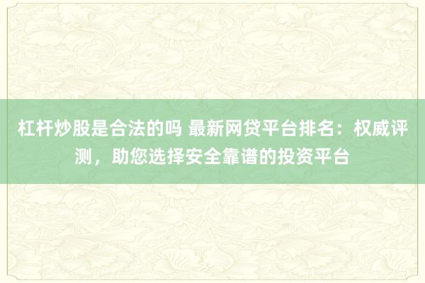 杠杆炒股是合法的吗 最新网贷平台排名：权威评测，助您选择安全靠谱的投资平台