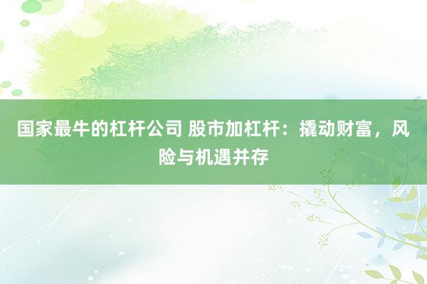 国家最牛的杠杆公司 股市加杠杆：撬动财富，风险与机遇并存