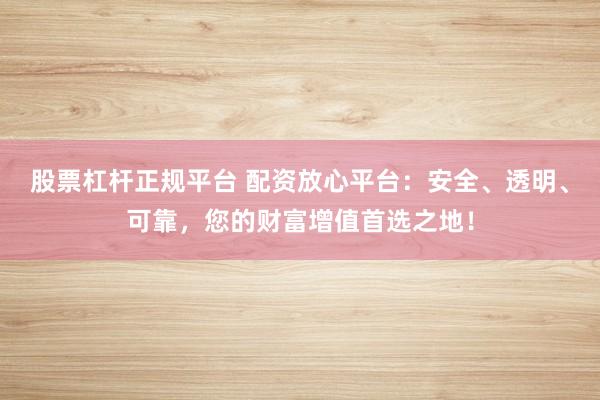 股票杠杆正规平台 配资放心平台：安全、透明、可靠，您的财富增值首选之地！