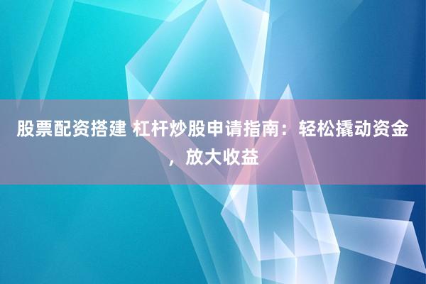 股票配资搭建 杠杆炒股申请指南：轻松撬动资金，放大收益