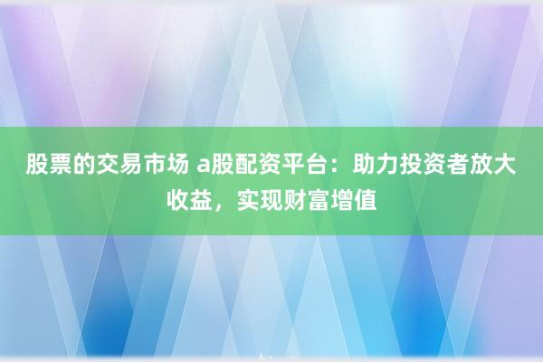 股票的交易市场 a股配资平台：助力投资者放大收益，实现财富增值