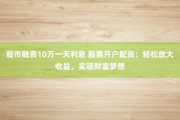 股市融资10万一天利息 股票开户配资：轻松放大收益，实现财富梦想