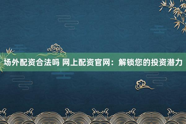 场外配资合法吗 网上配资官网：解锁您的投资潜力