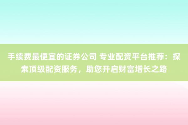 手续费最便宜的证券公司 专业配资平台推荐：探索顶级配资服务，助您开启财富增长之路