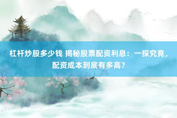 杠杆炒股多少钱 揭秘股票配资利息：一探究竟，配资成本到底有多高？