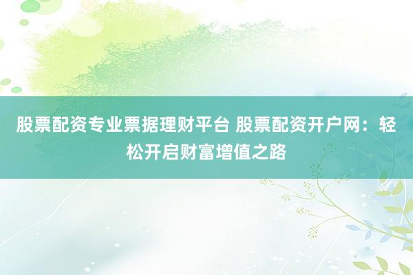 股票配资专业票据理财平台 股票配资开户网：轻松开启财富增值之路