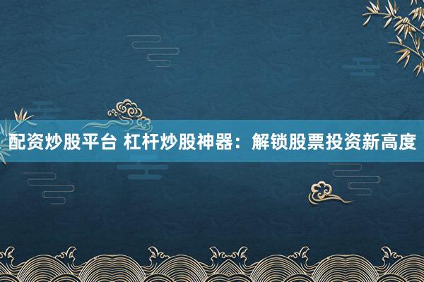 配资炒股平台 杠杆炒股神器：解锁股票投资新高度