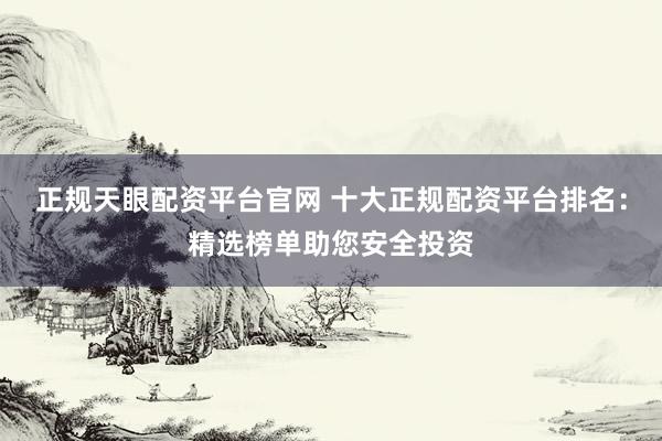 正规天眼配资平台官网 十大正规配资平台排名：精选榜单助您安全投资