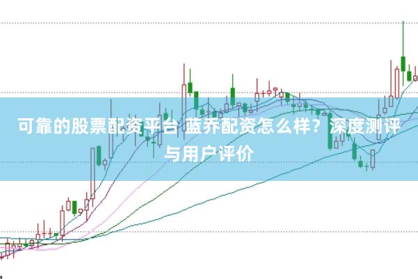 可靠的股票配资平台 蓝乔配资怎么样？深度测评与用户评价