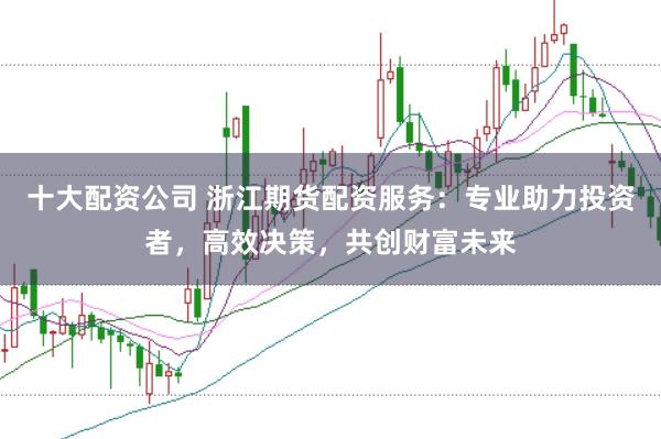 十大配资公司 浙江期货配资服务：专业助力投资者，高效决策，共创财富未来