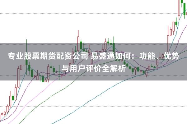 专业股票期货配资公司 易盛通如何：功能、优势与用户评价全解析