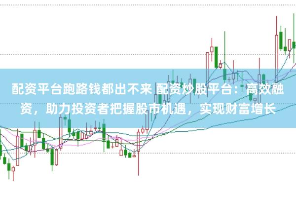 配资平台跑路钱都出不来 配资炒股平台：高效融资，助力投资者把握股市机遇，实现财富增长
