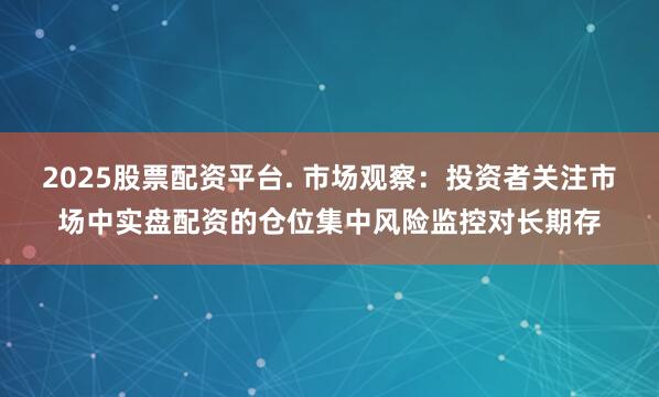 2025股票配资平台. 市场观察：投资者关注市场中实盘配资的仓位集中风险监控对长期存