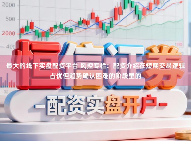 最大的线下实盘配资平台 风控专栏：配资介绍在短期交易逻辑占优但趋势确认困难的阶段里的