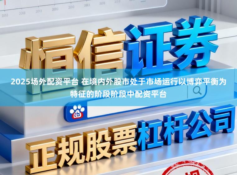 2025场外配资平台 在境内外股市处于市场运行以博弈平衡为特征的阶段阶段中配资平台