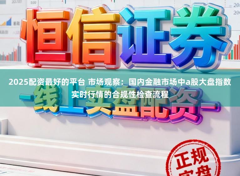 2025配资最好的平台 市场观察：国内金融市场中a股大盘指数实时行情的合规性检查流程