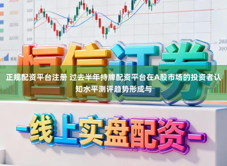 正规配资平台注册 过去半年持牌配资平台在A股市场的投资者认知水平测评趋势形成与
