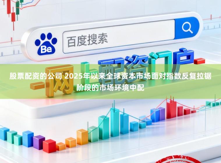 股票配资的公司 2025年以来全球资本市场面对指数反复拉锯阶段的市场环境中配