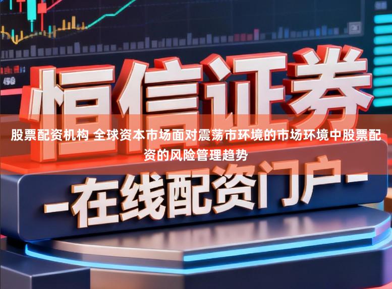 股票配资机构 全球资本市场面对震荡市环境的市场环境中股票配资的风险管理趋势