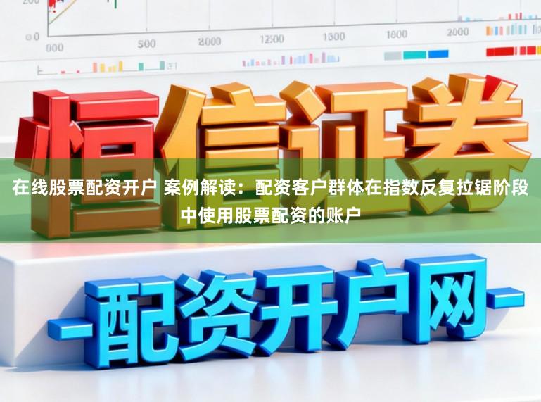 在线股票配资开户 案例解读：配资客户群体在指数反复拉锯阶段中使用股票配资的账户