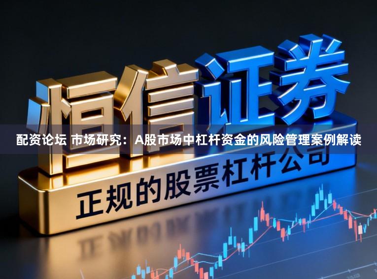 配资论坛 市场研究：A股市场中杠杆资金的风险管理案例解读