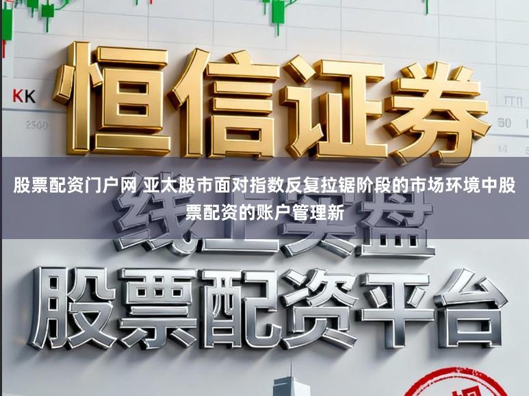 股票配资门户网 亚太股市面对指数反复拉锯阶段的市场环境中股票配资的账户管理新